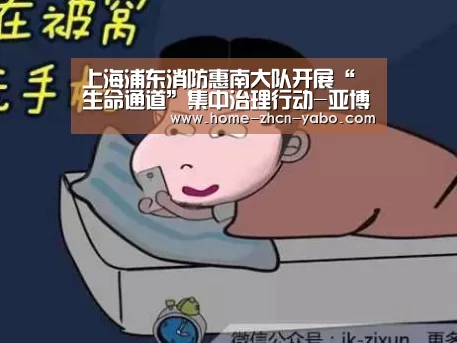 上海浦东消防惠南大队开展“生命通道”集中治理行动-亚博官方
